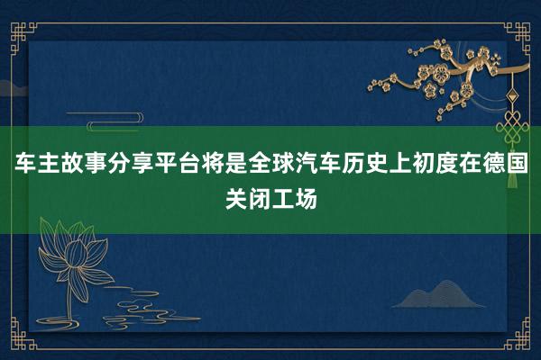 车主故事分享平台将是全球汽车历史上初度在德国关闭工场