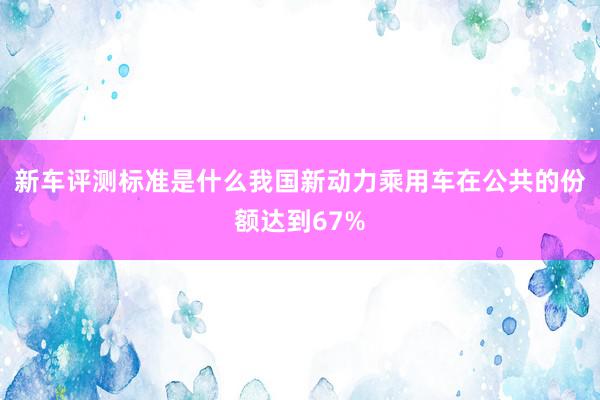 新车评测标准是什么我国新动力乘用车在公共的份额达到67%