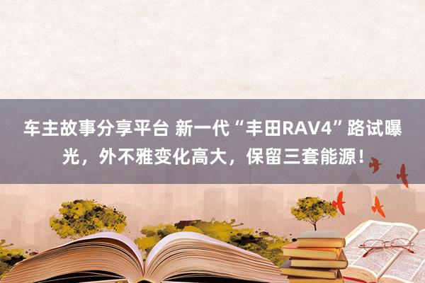 车主故事分享平台 新一代“丰田RAV4”路试曝光，外不雅变化高大，保留三套能源！