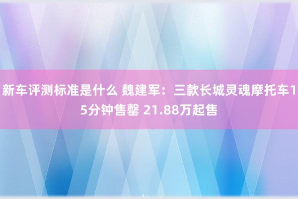 新车评测标准是什么 魏建军：三款长城灵魂摩托车15分钟售罄 21.88万起售