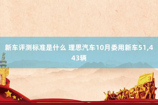 新车评测标准是什么 理思汽车10月委用新车51,443辆