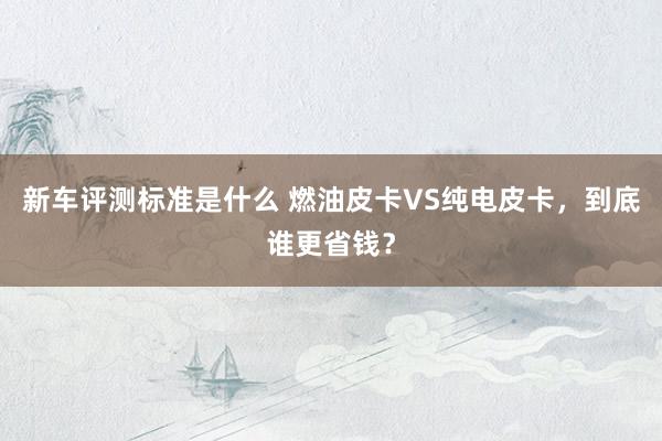 新车评测标准是什么 燃油皮卡VS纯电皮卡，到底谁更省钱？