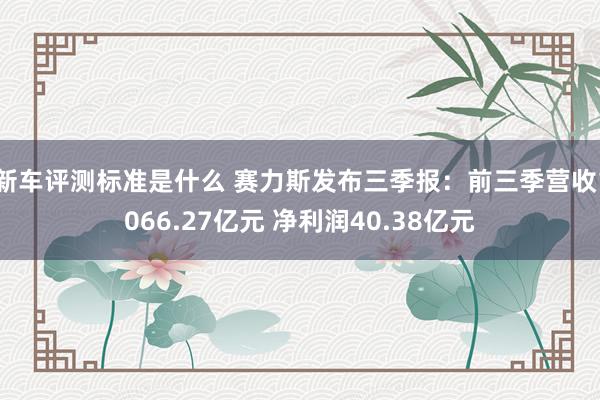 新车评测标准是什么 赛力斯发布三季报：前三季营收1066.27亿元 净利润40.38亿元