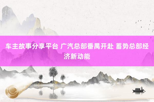 车主故事分享平台 广汽总部番禺开赴 蓄势总部经济新动能