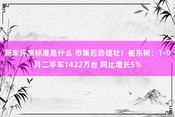 新车评测标准是什么 市集后劲雄壮！崔东树：1-9月二手车1422万台 同比增长5%