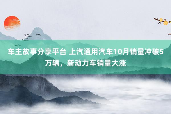 车主故事分享平台 上汽通用汽车10月销量冲破5万辆，新动力车销量大涨