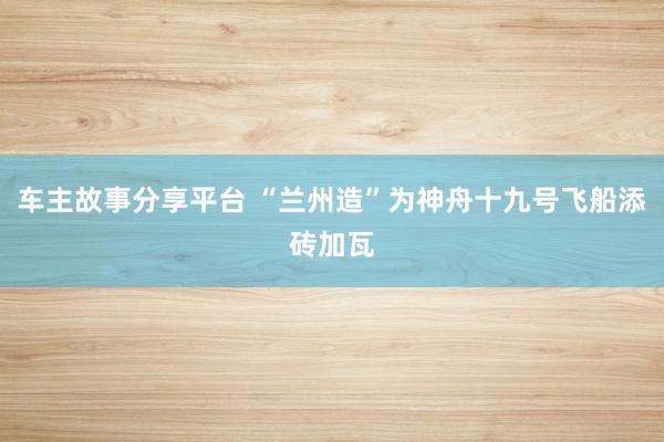 车主故事分享平台 “兰州造”为神舟十九号飞船添砖加瓦