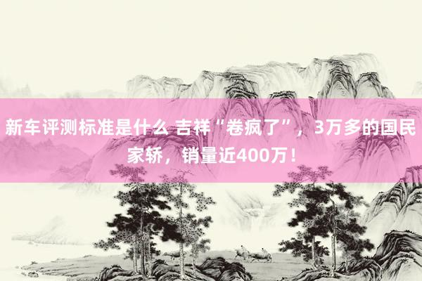 新车评测标准是什么 吉祥“卷疯了”，3万多的国民家轿，销量近400万！