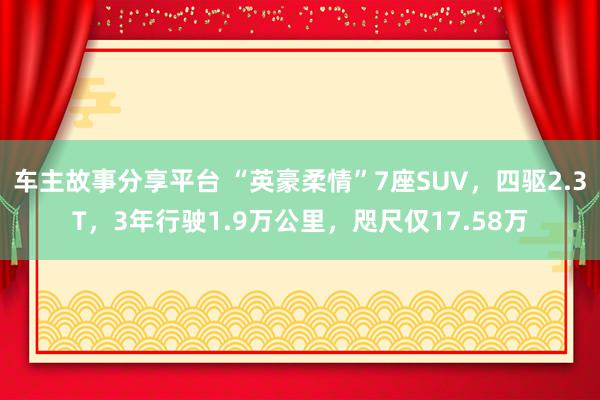 车主故事分享平台 “英豪柔情”7座SUV，四驱2.3T，3年行驶1.9万公里，咫尺仅17.58万