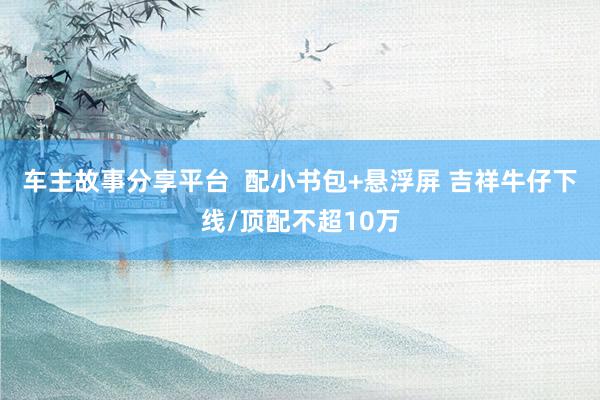 车主故事分享平台  配小书包+悬浮屏 吉祥牛仔下线/顶配不超10万