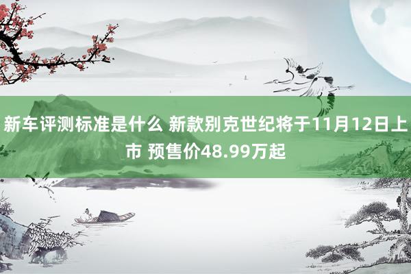 新车评测标准是什么 新款别克世纪将于11月12日上市 预售价48.99万起