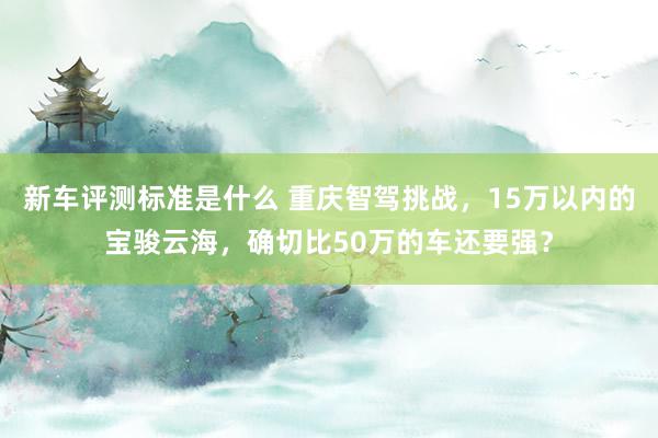 新车评测标准是什么 重庆智驾挑战，15万以内的宝骏云海，确切比50万的车还要强？