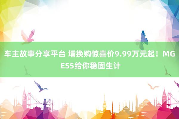 车主故事分享平台 增换购惊喜价9.99万元起！MG ES5给你稳固生计