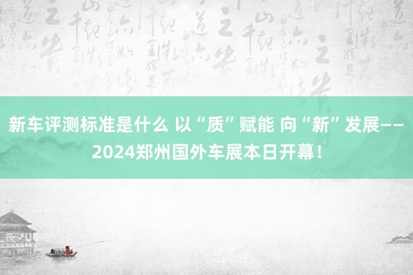 新车评测标准是什么 以“质”赋能 向“新”发展——2024郑州国外车展本日开幕！