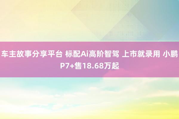 车主故事分享平台 标配Ai高阶智驾 上市就录用 小鹏P7+售18.68万起