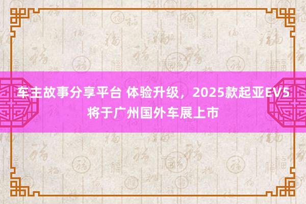 车主故事分享平台 体验升级，2025款起亚EV5将于广州国外车展上市