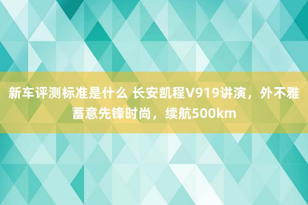 新车评测标准是什么 长安凯程V919讲演，外不雅蓄意先锋时尚，续航500km