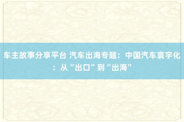 车主故事分享平台 汽车出海专题：中国汽车寰宇化：从“出口”到“出海”