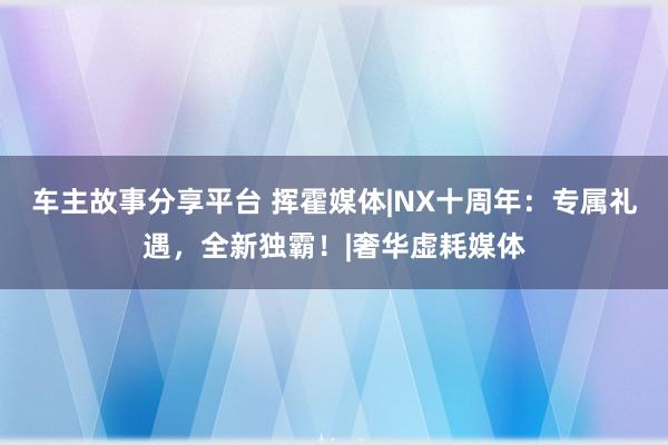 车主故事分享平台 挥霍媒体|NX十周年：专属礼遇，全新独霸！|奢华虚耗媒体