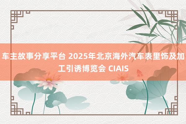 车主故事分享平台 2025年北京海外汽车表里饰及加工引诱博览会 CIAIS