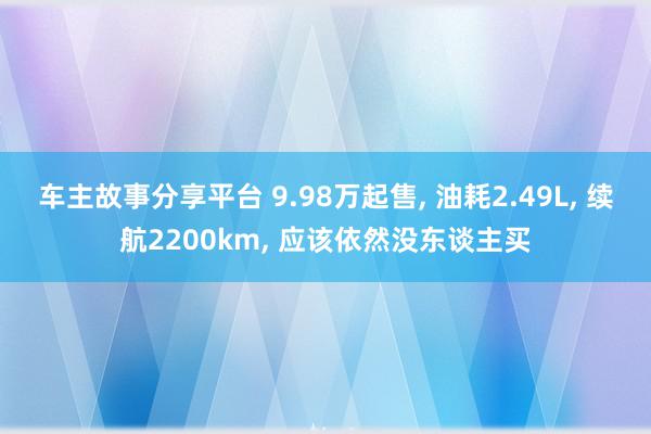 车主故事分享平台 9.98万起售, 油耗2.49L, 续航2200km, 应该依然没东谈主买