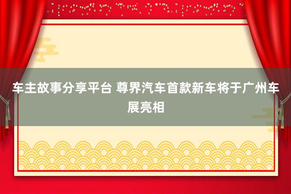 车主故事分享平台 尊界汽车首款新车将于广州车展亮相