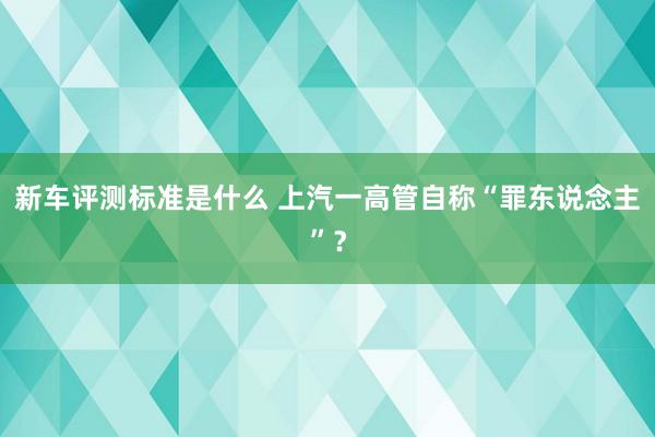 新车评测标准是什么 上汽一高管自称“罪东说念主”？