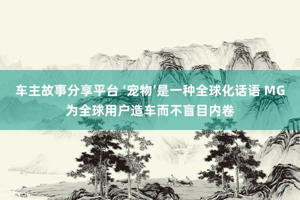 车主故事分享平台 ‘宠物’是一种全球化话语 MG为全球用户造车而不盲目内卷