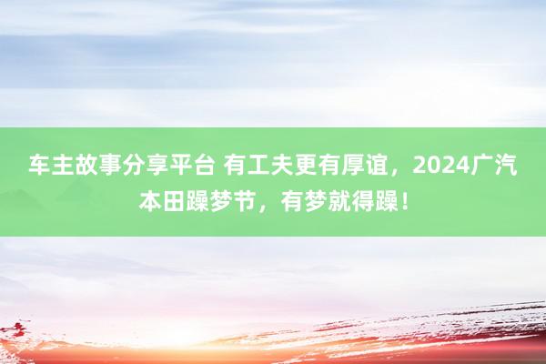 车主故事分享平台 有工夫更有厚谊，2024广汽本田躁梦节，有梦就得躁！