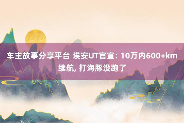 车主故事分享平台 埃安UT官宣: 10万内600+km续航, 打海豚没跑了