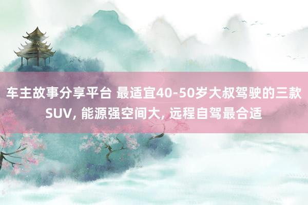 车主故事分享平台 最适宜40-50岁大叔驾驶的三款SUV, 能源强空间大, 远程自驾最合适