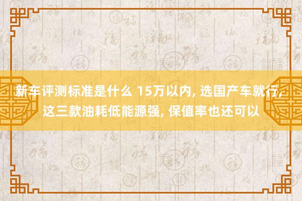 新车评测标准是什么 15万以内, 选国产车就行, 这三款油耗低能源强, 保值率也还可以