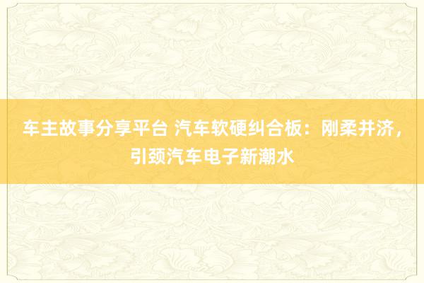 车主故事分享平台 汽车软硬纠合板：刚柔并济，引颈汽车电子新潮水