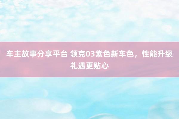 车主故事分享平台 领克03紫色新车色，性能升级礼遇更贴心