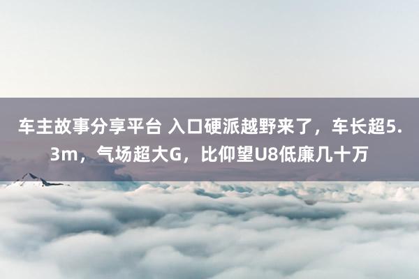 车主故事分享平台 入口硬派越野来了，车长超5.3m，气场超大G，比仰望U8低廉几十万