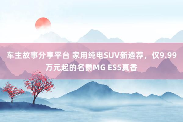 车主故事分享平台 家用纯电SUV新遴荐，仅9.99万元起的名爵MG ES5真香