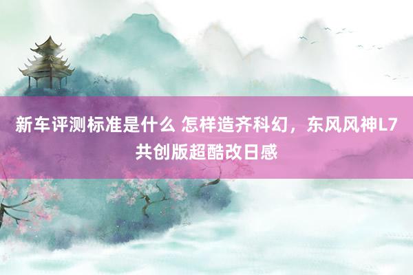 新车评测标准是什么 怎样造齐科幻，东风风神L7共创版超酷改日感