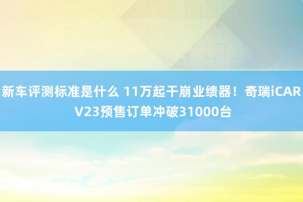 新车评测标准是什么 11万起干崩业绩器！奇瑞iCAR V23预售订单冲破31000台