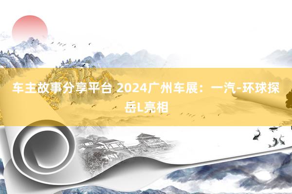 车主故事分享平台 2024广州车展：一汽-环球探岳L亮相