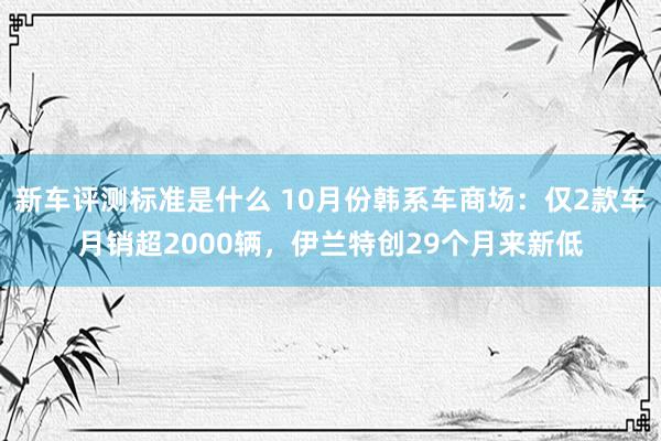 新车评测标准是什么 10月份韩系车商场：仅2款车月销超2000辆，伊兰特创29个月来新低