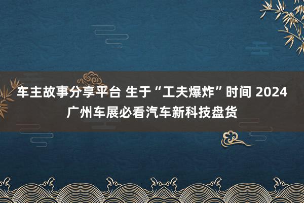 车主故事分享平台 生于“工夫爆炸”时间 2024广州车展必看汽车新科技盘货