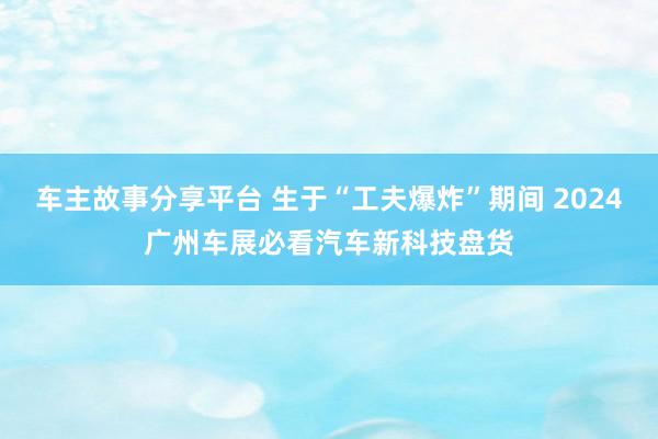 车主故事分享平台 生于“工夫爆炸”期间 2024广州车展必看汽车新科技盘货