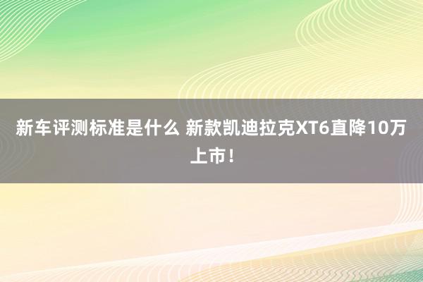 新车评测标准是什么 新款凯迪拉克XT6直降10万上市！