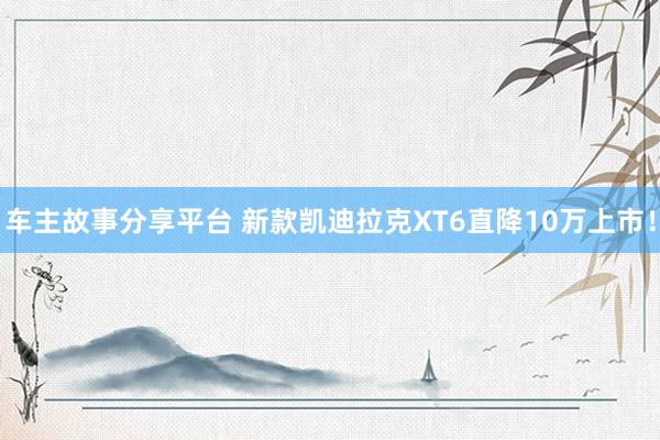 车主故事分享平台 新款凯迪拉克XT6直降10万上市！