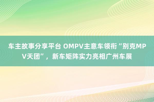 车主故事分享平台 OMPV主意车领衔“别克MPV天团”，新车矩阵实力亮相广州车展