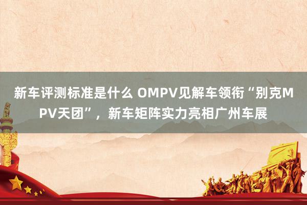 新车评测标准是什么 OMPV见解车领衔“别克MPV天团”，新车矩阵实力亮相广州车展