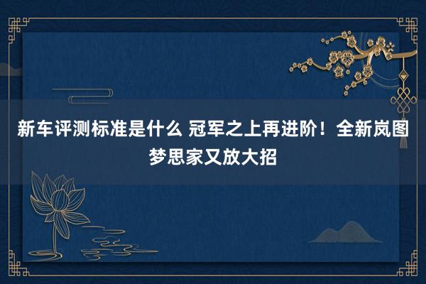 新车评测标准是什么 冠军之上再进阶！全新岚图梦思家又放大招