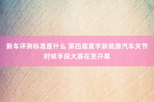 新车评测标准是什么 第四届寰宇新能源汽车关节时候手段大赛在芜开幕