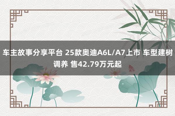 车主故事分享平台 25款奥迪A6L/A7上市 车型建树调养 售42.79万元起