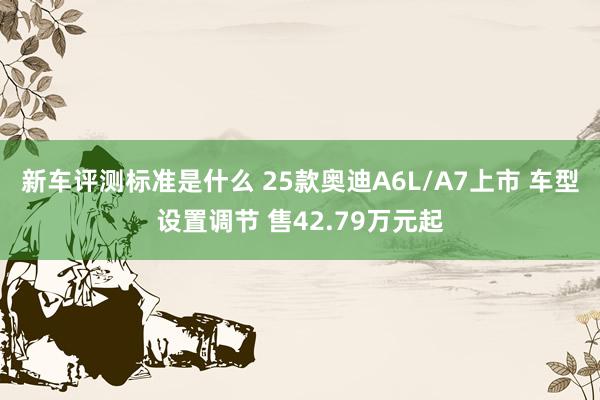 新车评测标准是什么 25款奥迪A6L/A7上市 车型设置调节 售42.79万元起